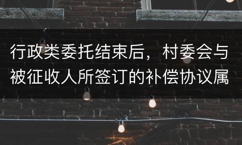 行政类委托结束后，村委会与被征收人所签订的补偿协议属于民事合同