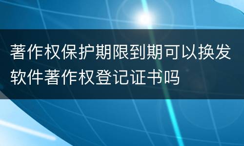 著作权保护期限到期可以换发软件著作权登记证书吗