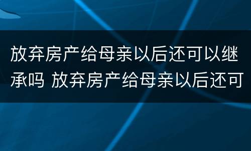 放弃房产给母亲以后还可以继承吗 放弃房产给母亲以后还可以继承吗怎么办