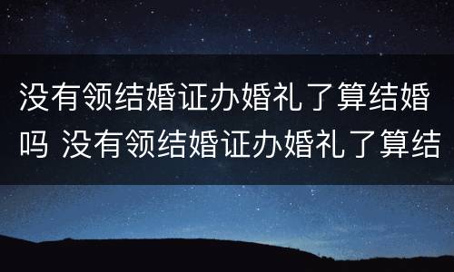 没有领结婚证办婚礼了算结婚吗 没有领结婚证办婚礼了算结婚吗知乎