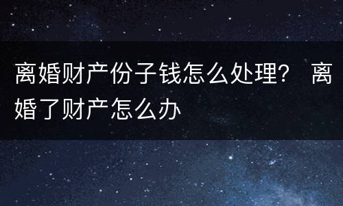 离婚财产份子钱怎么处理？ 离婚了财产怎么办