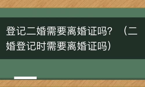 登记二婚需要离婚证吗？（二婚登记时需要离婚证吗）