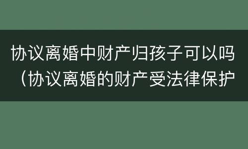 协议离婚中财产归孩子可以吗（协议离婚的财产受法律保护吗）