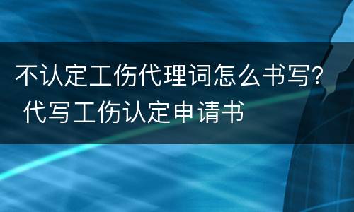 不认定工伤代理词怎么书写？ 代写工伤认定申请书