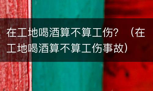 在工地喝酒算不算工伤？（在工地喝酒算不算工伤事故）