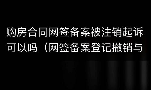 购房合同网签备案被注销起诉可以吗（网签备案登记撤销与注销）