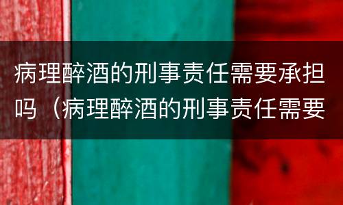 病理醉酒的刑事责任需要承担吗（病理醉酒的刑事责任需要承担吗知乎）