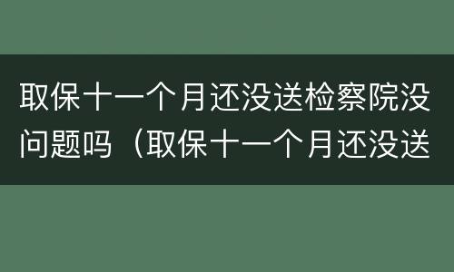 取保十一个月还没送检察院没问题吗（取保十一个月还没送检察院没问题吗怎么办）