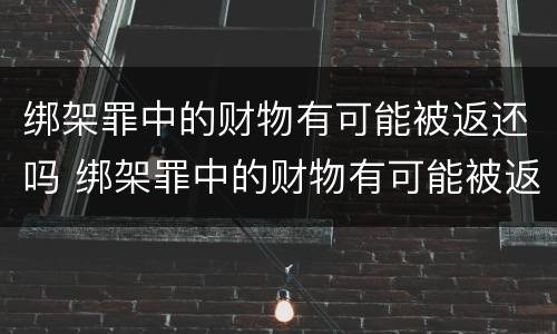 绑架罪中的财物有可能被返还吗 绑架罪中的财物有可能被返还吗知乎