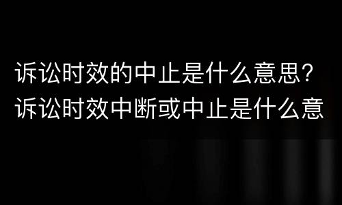 诉讼时效的中止是什么意思? 诉讼时效中断或中止是什么意思?