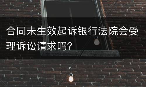 合同未生效起诉银行法院会受理诉讼请求吗？