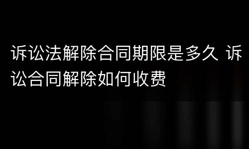 诉讼法解除合同期限是多久 诉讼合同解除如何收费