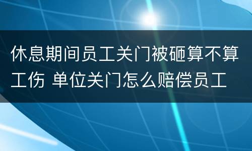 休息期间员工关门被砸算不算工伤 单位关门怎么赔偿员工