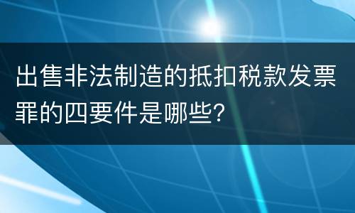 出售非法制造的抵扣税款发票罪的四要件是哪些？