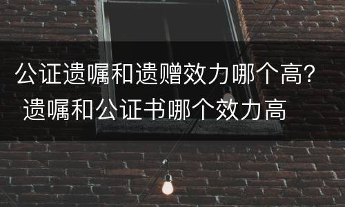 公证遗嘱和遗赠效力哪个高？ 遗嘱和公证书哪个效力高