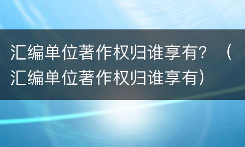 汇编单位著作权归谁享有？（汇编单位著作权归谁享有）