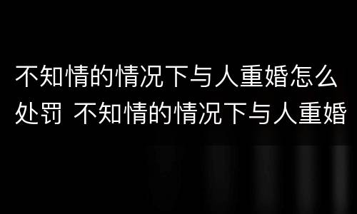 不知情的情况下与人重婚怎么处罚 不知情的情况下与人重婚怎么处罚他