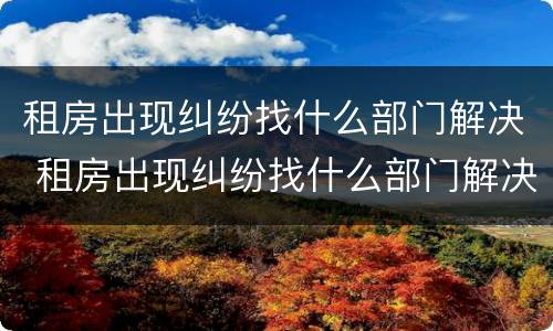 租房出现纠纷找什么部门解决 租房出现纠纷找什么部门解决最有效