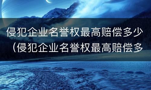 侵犯企业名誉权最高赔偿多少（侵犯企业名誉权最高赔偿多少金额）