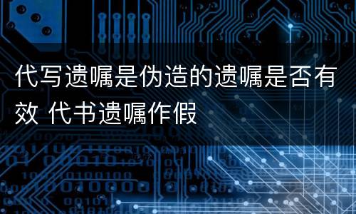 代写遗嘱是伪造的遗嘱是否有效 代书遗嘱作假