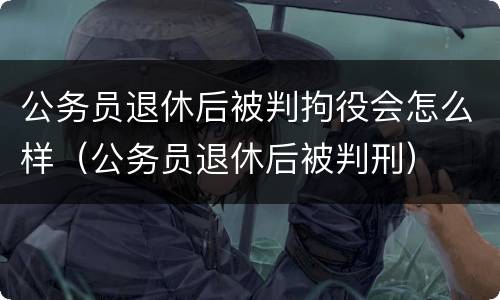 公务员退休后被判拘役会怎么样（公务员退休后被判刑）