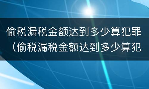 偷税漏税金额达到多少算犯罪（偷税漏税金额达到多少算犯罪行为）