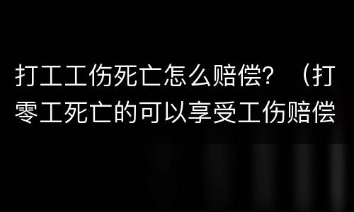 打工工伤死亡怎么赔偿？（打零工死亡的可以享受工伤赔偿吗）