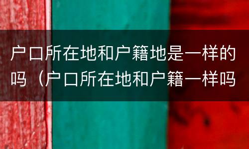 户口所在地和户籍地是一样的吗（户口所在地和户籍一样吗?）