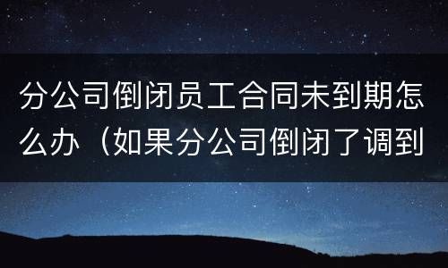 分公司倒闭员工合同未到期怎么办（如果分公司倒闭了调到其他公司这个可以叫他赔偿吗）