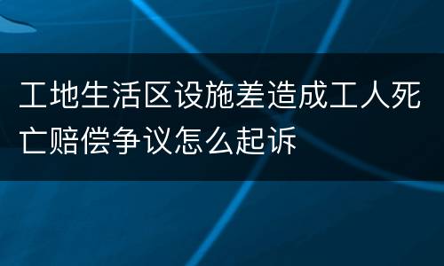 工地生活区设施差造成工人死亡赔偿争议怎么起诉