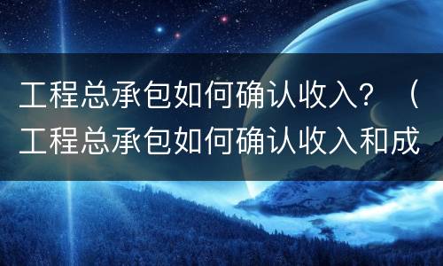 工程总承包如何确认收入？（工程总承包如何确认收入和成本）