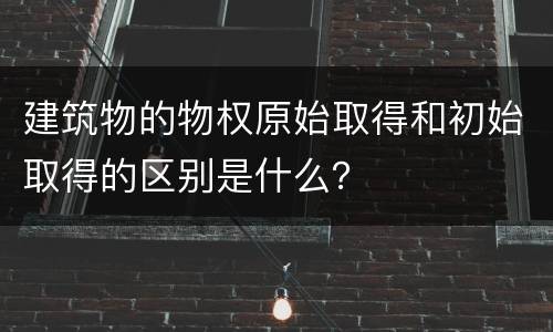 建筑物的物权原始取得和初始取得的区别是什么？