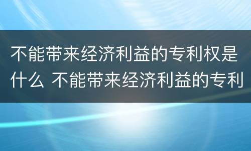 不能带来经济利益的专利权是什么 不能带来经济利益的专利权是什么行为