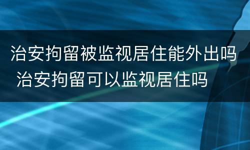 治安拘留被监视居住能外出吗 治安拘留可以监视居住吗