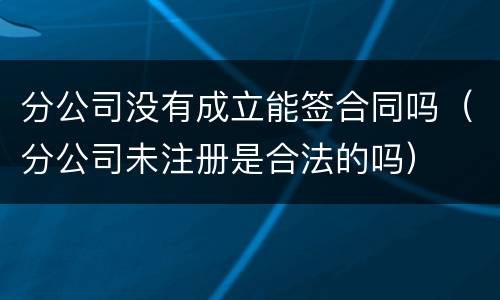 分公司没有成立能签合同吗（分公司未注册是合法的吗）