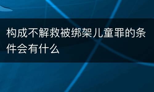 构成不解救被绑架儿童罪的条件会有什么