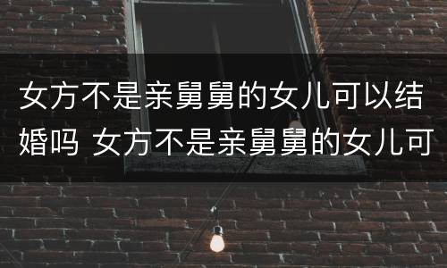 女方不是亲舅舅的女儿可以结婚吗 女方不是亲舅舅的女儿可以结婚吗