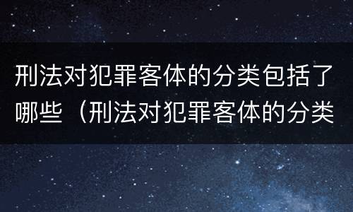 刑法对犯罪客体的分类包括了哪些（刑法对犯罪客体的分类包括了哪些内容）