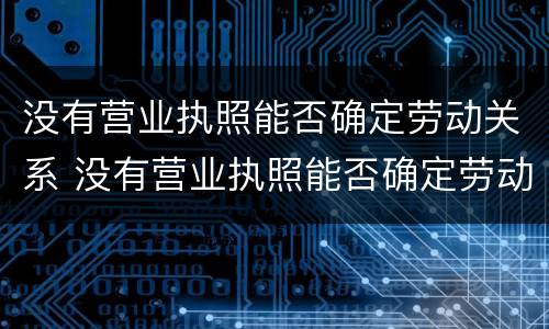 没有营业执照能否确定劳动关系 没有营业执照能否确定劳动关系呢