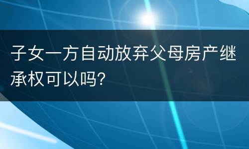 子女一方自动放弃父母房产继承权可以吗？