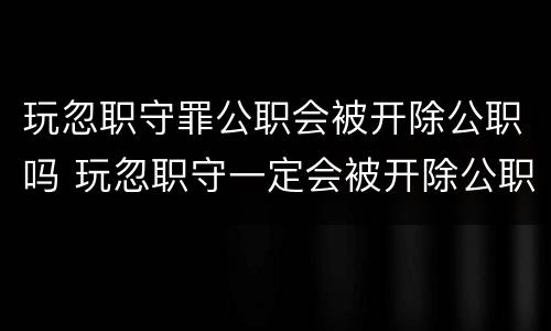 玩忽职守罪公职会被开除公职吗 玩忽职守一定会被开除公职吗