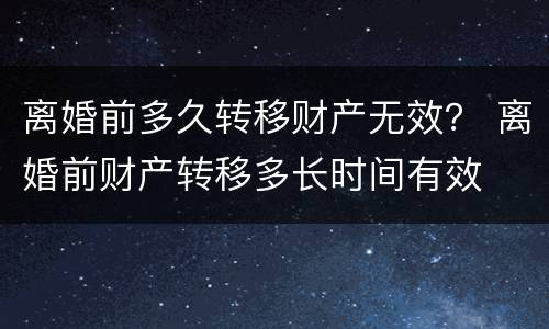 离婚前多久转移财产无效？ 离婚前财产转移多长时间有效