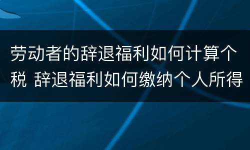 劳动者的辞退福利如何计算个税 辞退福利如何缴纳个人所得税