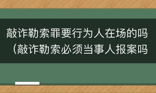 敲诈勒索罪要行为人在场的吗（敲诈勒索必须当事人报案吗）