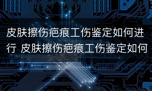 皮肤擦伤疤痕工伤鉴定如何进行 皮肤擦伤疤痕工伤鉴定如何进行鉴定的