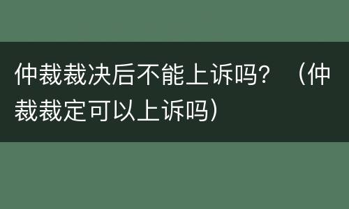 仲裁裁决后不能上诉吗？（仲裁裁定可以上诉吗）