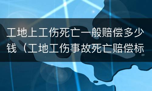 工地上工伤死亡一般赔偿多少钱（工地工伤事故死亡赔偿标准）