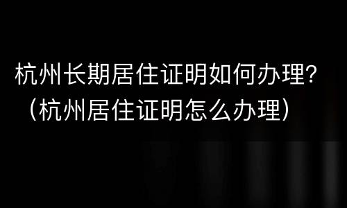 杭州长期居住证明如何办理？（杭州居住证明怎么办理）