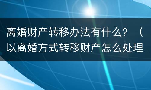 离婚财产转移办法有什么？（以离婚方式转移财产怎么处理）