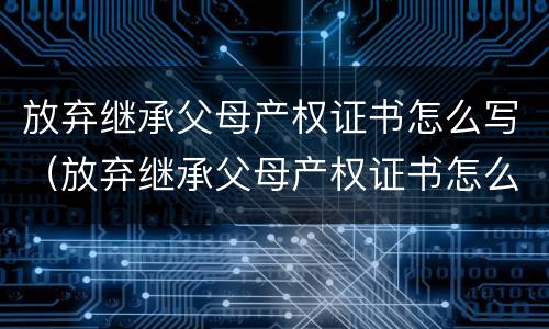 放弃继承父母产权证书怎么写（放弃继承父母产权证书怎么写才有效）